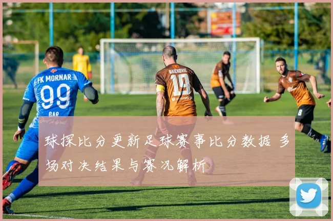 球探比分更新足球赛事比分数据 多场对决结果与赛况解析