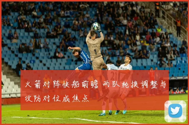 火箭对阵快船前瞻 两队轮换调整与攻防对位成焦点