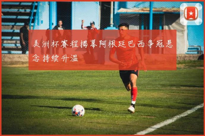 美洲杯赛程揭幕阿根廷巴西争冠悬念持续升温