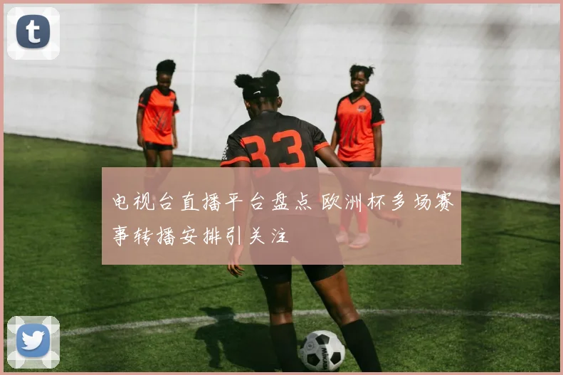 电视台直播平台盘点 欧洲杯多场赛事转播安排引关注