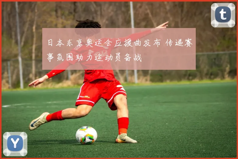 日本东京奥运会应援曲发布 传递赛事氛围助力运动员备战