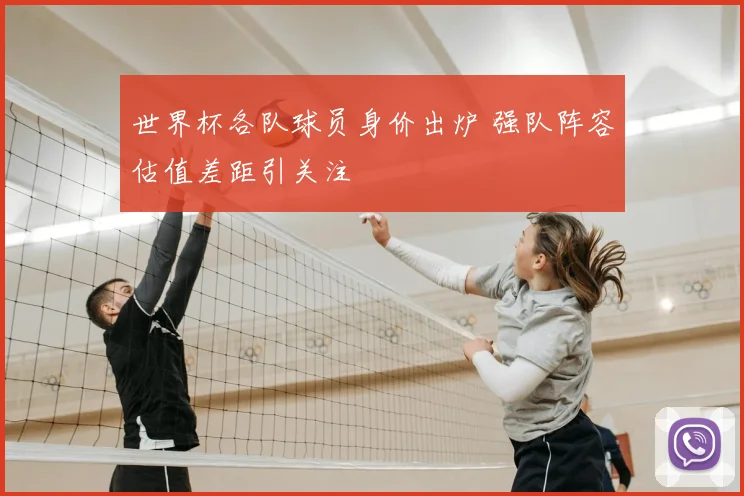 世界杯各队球员身价出炉 强队阵容估值差距引关注