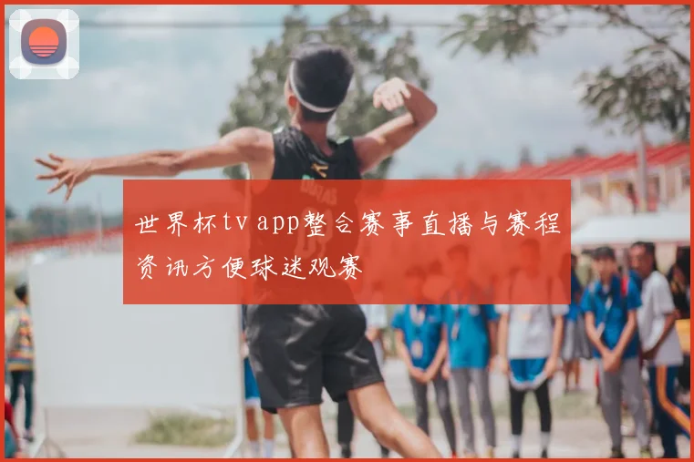 世界杯tv app整合赛事直播与赛程资讯方便球迷观赛