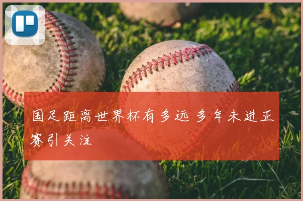 国足距离世界杯有多远 多年未进正赛引关注